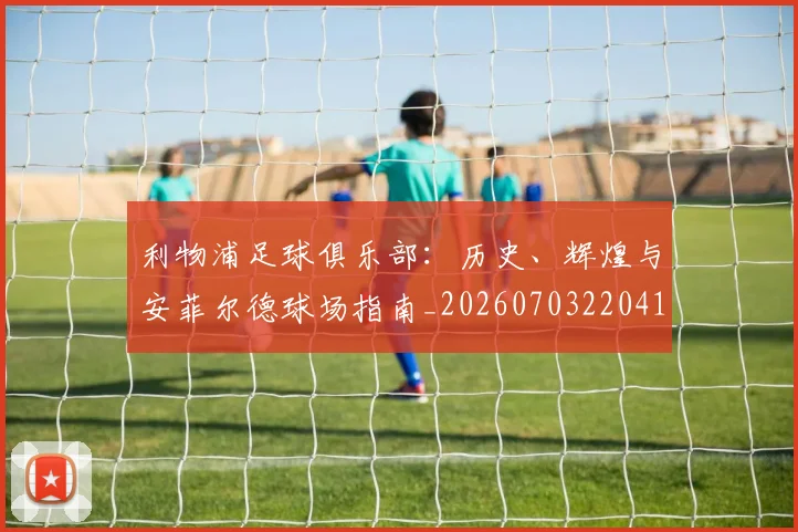 利物浦足球俱乐部：历史、辉煌与安菲尔德球场指南_20260703220413