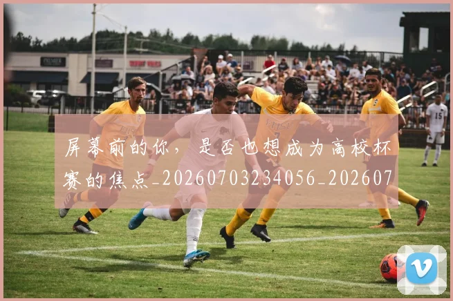 屏幕前的你，是否也想成为高校杯赛的焦点_20260703234056_20260723171614