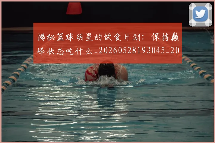 揭秘篮球明星的饮食计划:保持巅峰状态吃什么_20260528193045_20260723184326
